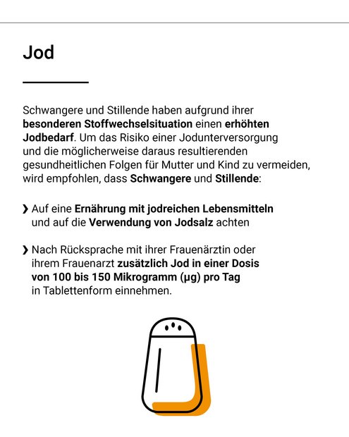 Schwangere und Stillende haben aufgrund ihrer besonderen Stoffwechselsituation einen erh&ouml;hten Jodbedarf. Um das Risiko einer Jodunterversorgung und die m&ouml;glicherweise daraus folgenden gesundheitlichen Folgen f&uuml;r Mutter und Kind zu vermeiden, wird empfohlen, dass Schwangere und Stillende: auf eine Ern&auml;hrung mit jodreichen Lebensmitteln und auf die Verwendung von Jodsalz achten. Nach R&uuml;cksprache mit ihrer Frauen&auml;rztin oder ihrem Frauenarzt zus&auml;tzlich Jod in einer Dosis von 100 bis 150 Mikrogramm pro Tag in tablettenform einnehmen. 